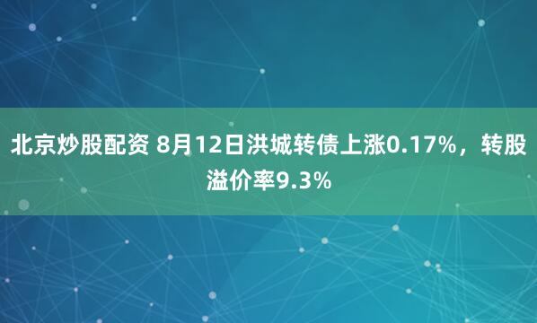 北京炒股配资 8月12日洪城转债上涨0.17%，转股溢价率9.3%