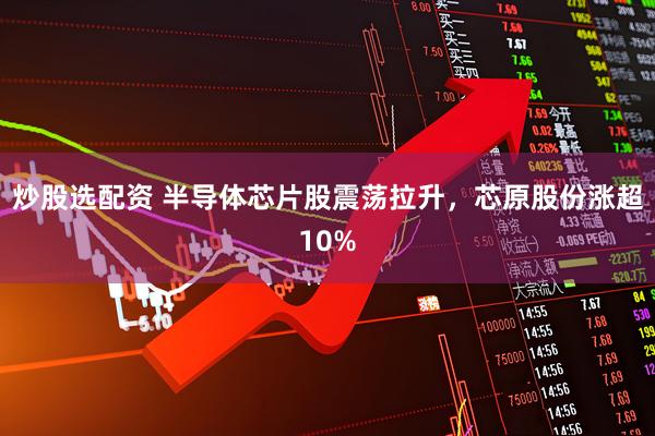 炒股选配资 半导体芯片股震荡拉升，芯原股份涨超10%
