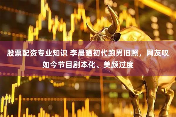股票配资专业知识 李晨晒初代跑男旧照，网友叹如今节目剧本化、美颜过度