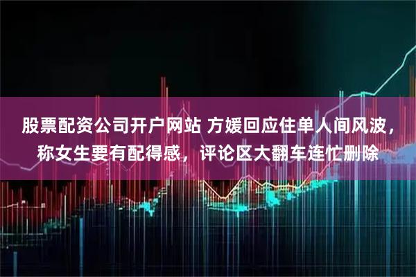 股票配资公司开户网站 方媛回应住单人间风波，称女生要有配得感，评论区大翻车连忙删除