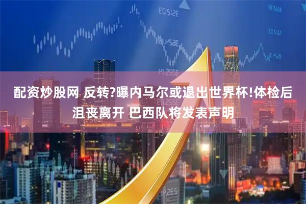 配资炒股网 反转?曝内马尔或退出世界杯!体检后沮丧离开 巴西队将发表声明