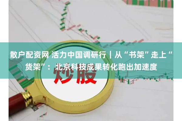 散户配资网 活力中国调研行｜从“书架”走上“货架”：北京科技成果转化跑出加速度