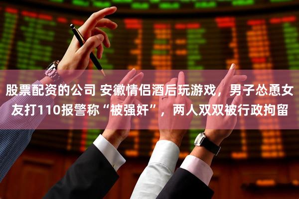 股票配资的公司 安徽情侣酒后玩游戏，男子怂恿女友打110报警称“被强奸”，两人双双被行政拘留