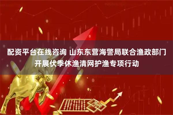 配资平台在线咨询 山东东营海警局联合渔政部门开展伏季休渔清网护渔专项行动