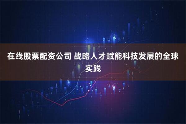 在线股票配资公司 战略人才赋能科技发展的全球实践