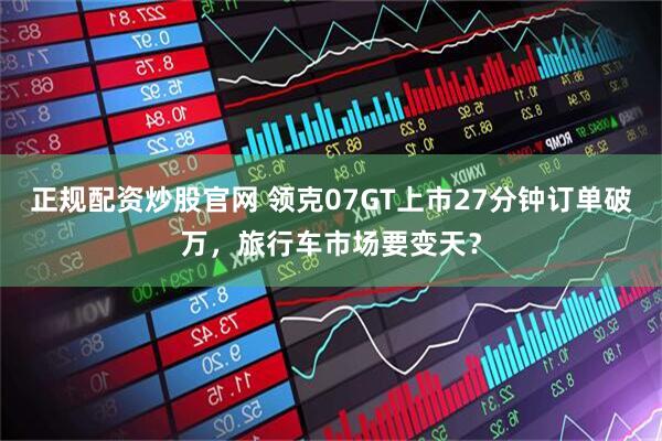正规配资炒股官网 领克07GT上市27分钟订单破万，旅行车市场要变天？