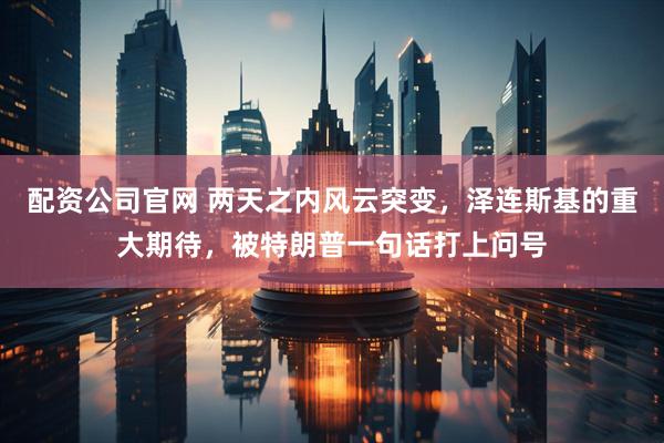 配资公司官网 两天之内风云突变,泽连斯基的重大期待,被特朗普一句话打上问号
